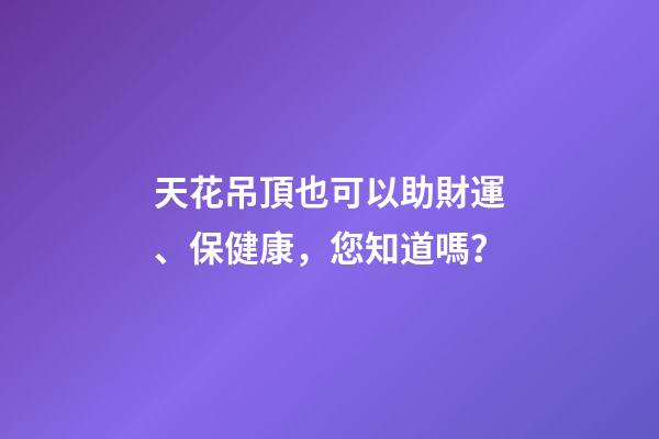 天花吊頂也可以助財運、保健康，您知道嗎？