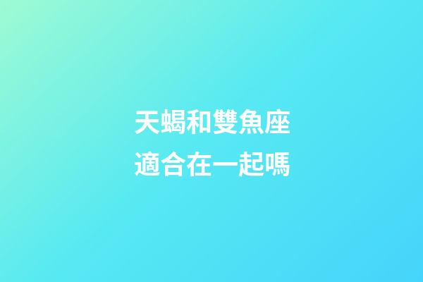 天蝎和雙魚座適合在一起嗎-第1張-星座運勢-玄機派