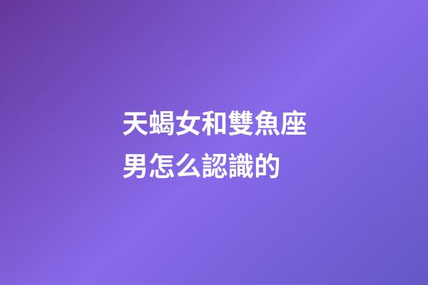 天蝎女和雙魚座男怎么認識的-第1張-星座運勢-玄機派