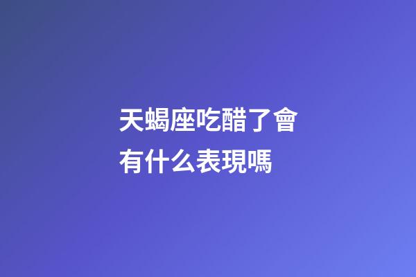 天蝎座吃醋了會有什么表現嗎-第1張-星座運勢-玄機派