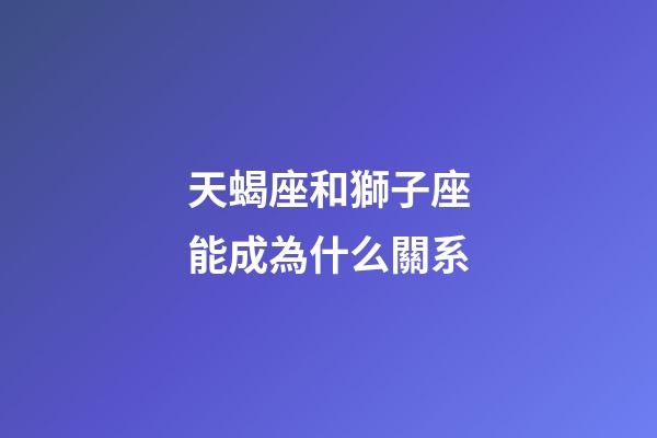 天蝎座和獅子座能成為什么關系-第1張-星座運勢-玄機派