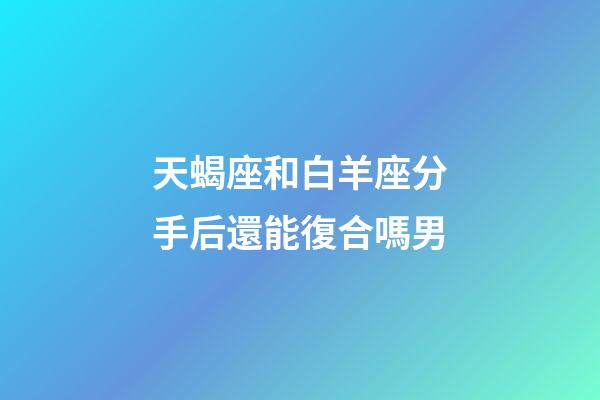 天蝎座和白羊座分手后還能復合嗎男-第1張-星座運勢-玄機派