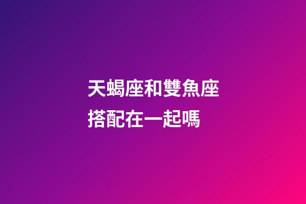 天蝎座和雙魚座搭配在一起嗎-第1張-星座運勢-玄機派