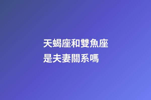 天蝎座和雙魚座是夫妻關系嗎-第1張-星座運勢-玄機派