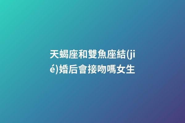 天蝎座和雙魚座結(jié)婚后會接吻嗎女生-第1張-星座運勢-玄機派
