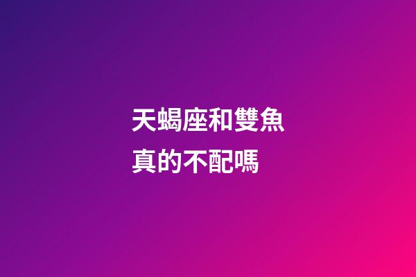天蝎座和雙魚真的不配嗎-第1張-星座運勢-玄機派