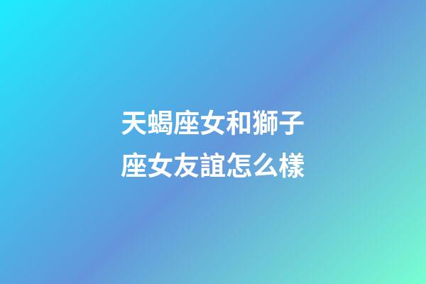 天蝎座女和獅子座女友誼怎么樣-第1張-星座運勢-玄機派