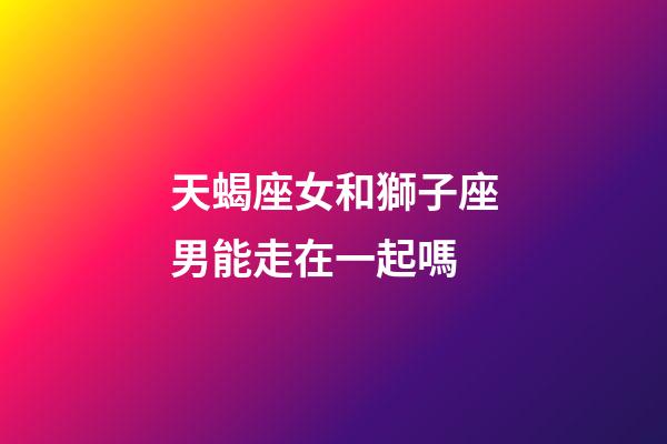 天蝎座女和獅子座男能走在一起嗎-第1張-星座運勢-玄機派