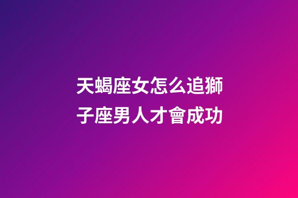 天蝎座女怎么追獅子座男人才會成功-第1張-星座運勢-玄機派
