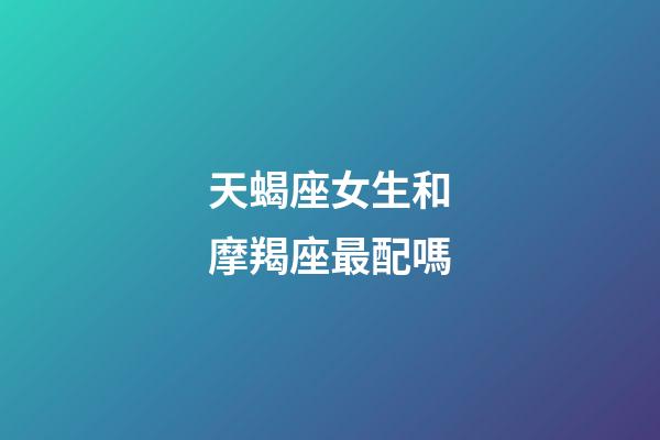 天蝎座女生和摩羯座最配嗎-第1張-星座運勢-玄機派