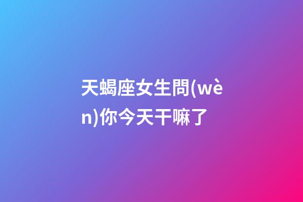 天蝎座女生問(wèn)你今天干嘛了