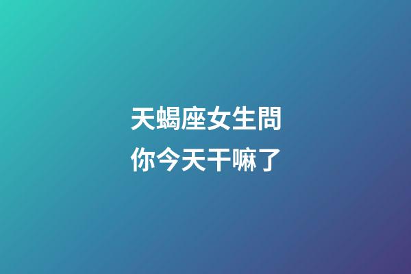 天蝎座女生問你今天干嘛了
