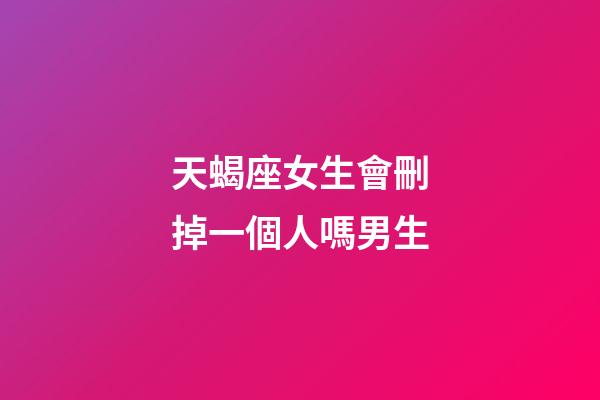 天蝎座女生會刪掉一個人嗎男生-第1張-星座運勢-玄機派