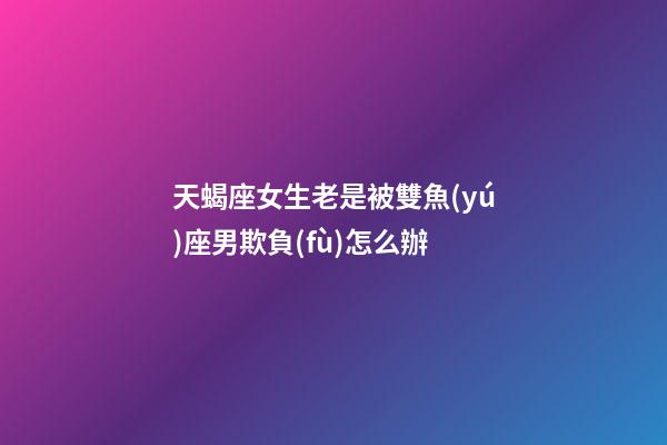 天蝎座女生老是被雙魚(yú)座男欺負(fù)怎么辦-第1張-星座運(yùn)勢(shì)-玄機(jī)派