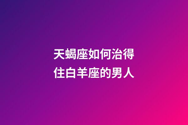 天蝎座如何治得住白羊座的男人-第1張-星座運勢-玄機派