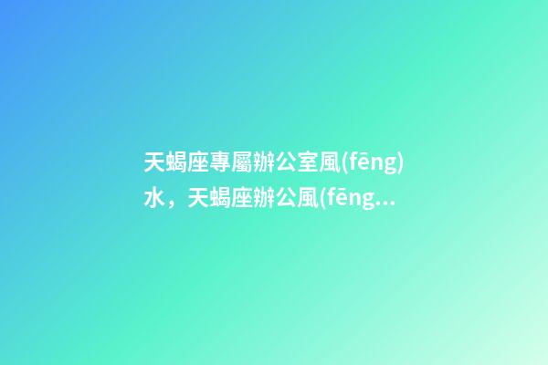 天蝎座專屬辦公室風(fēng)水，天蝎座辦公風(fēng)水禁忌