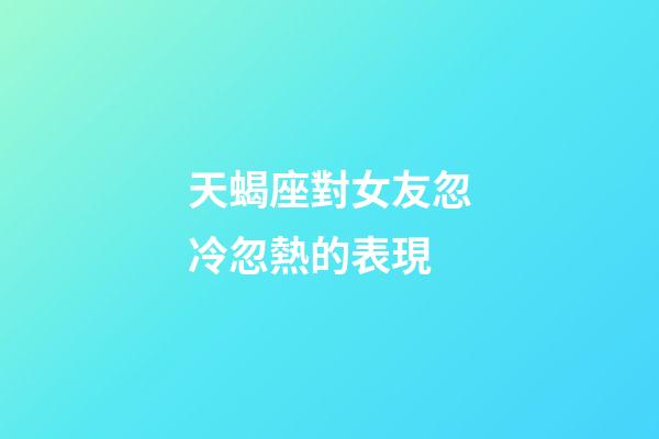 天蝎座對女友忽冷忽熱的表現-第1張-星座運勢-玄機派