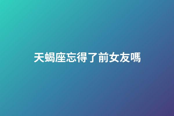 天蝎座忘得了前女友嗎-第1張-星座運勢-玄機派