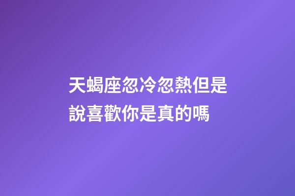 天蝎座忽冷忽熱但是說喜歡你是真的嗎-第1張-星座運勢-玄機派