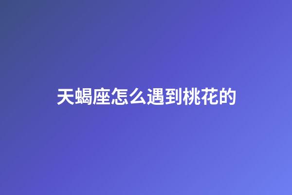 天蝎座怎么遇到桃花的-第1張-星座運(yùn)勢(shì)-玄機(jī)派