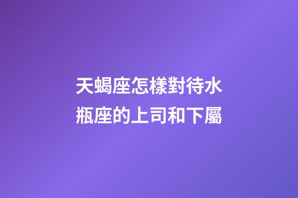 天蝎座怎樣對待水瓶座的上司和下屬-第1張-星座運勢-玄機派