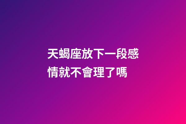 天蝎座放下一段感情就不會理了嗎