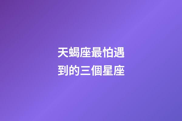天蝎座最怕遇到的三個星座-第1張-星座運勢-玄機派