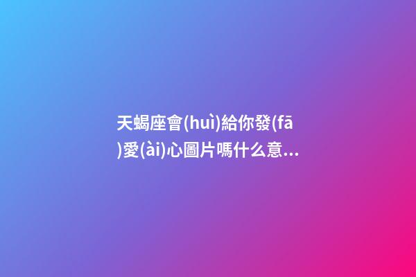天蝎座會(huì)給你發(fā)愛(ài)心圖片嗎什么意思-第1張-星座運(yùn)勢(shì)-玄機(jī)派