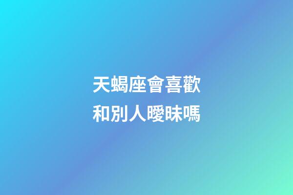 天蝎座會喜歡和別人曖昧嗎-第1張-星座運勢-玄機派