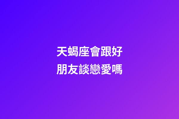 天蝎座會跟好朋友談戀愛嗎-第1張-星座運勢-玄機派