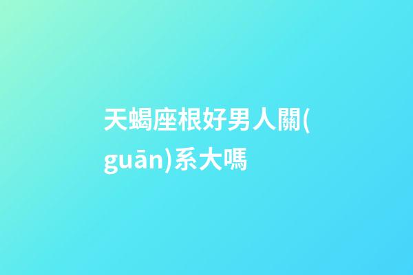 天蝎座根好男人關(guān)系大嗎-第1張-星座運(yùn)勢-玄機(jī)派