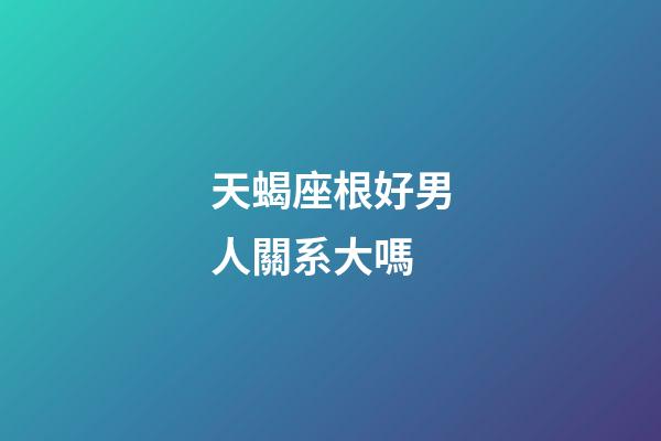 天蝎座根好男人關系大嗎-第1張-星座運勢-玄機派