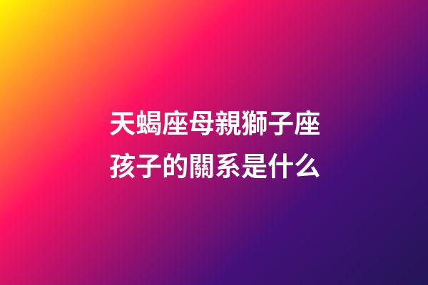 天蝎座母親獅子座孩子的關系是什么-第1張-星座運勢-玄機派