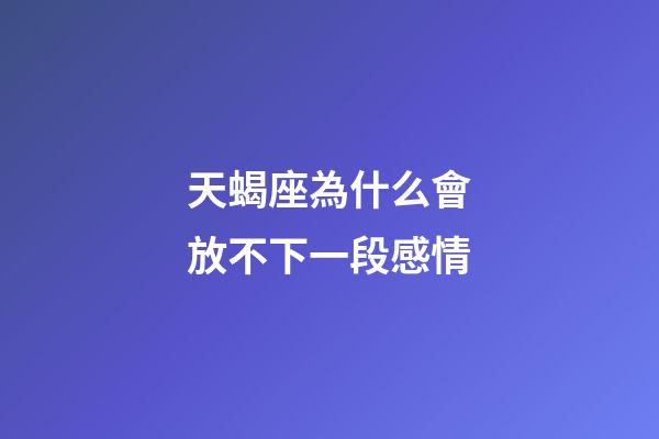 天蝎座為什么會放不下一段感情