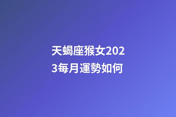 天蝎座猴女2023每月運勢如何-第1張-星座運勢-玄機派