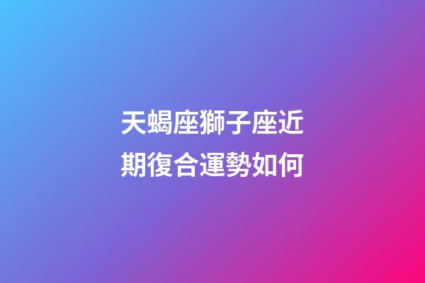 天蝎座獅子座近期復合運勢如何-第1張-星座運勢-玄機派