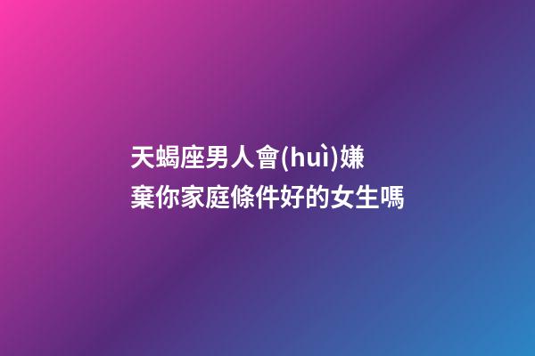 天蝎座男人會(huì)嫌棄你家庭條件好的女生嗎-第1張-星座運(yùn)勢(shì)-玄機(jī)派