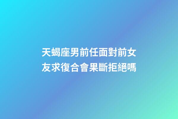 天蝎座男前任面對前女友求復合會果斷拒絕嗎-第1張-星座運勢-玄機派
