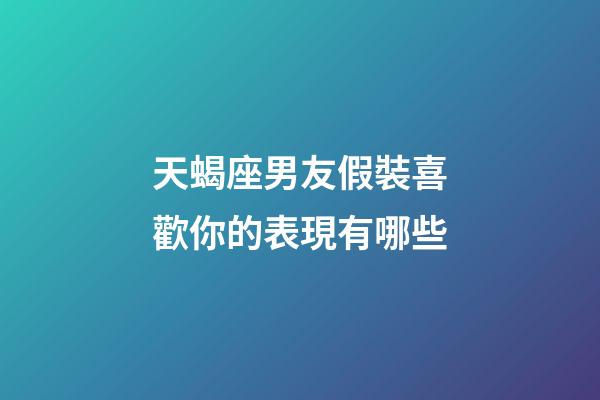 天蝎座男友假裝喜歡你的表現有哪些-第1張-星座運勢-玄機派