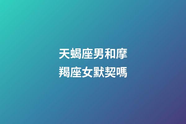 天蝎座男和摩羯座女默契嗎-第1張-星座運勢-玄機派