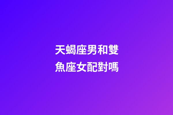 天蝎座男和雙魚座女配對嗎-第1張-星座運勢-玄機派