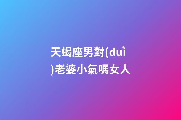 天蝎座男對(duì)老婆小氣嗎女人-第1張-星座運(yùn)勢(shì)-玄機(jī)派