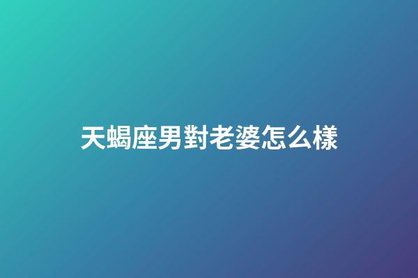 天蝎座男對老婆怎么樣-第1張-星座運勢-玄機派