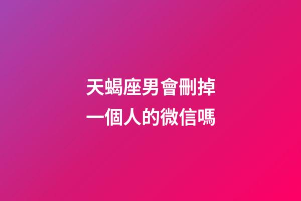 天蝎座男會刪掉一個人的微信嗎-第1張-星座運勢-玄機派