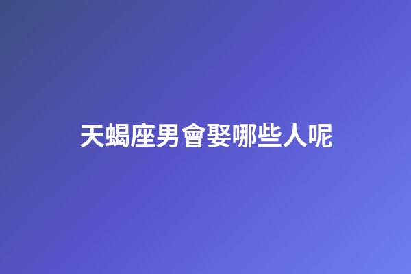 天蝎座男會娶哪些人呢-第1張-星座運勢-玄機派