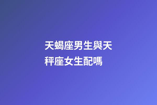 天蝎座男生與天秤座女生配嗎-第1張-星座運勢-玄機派