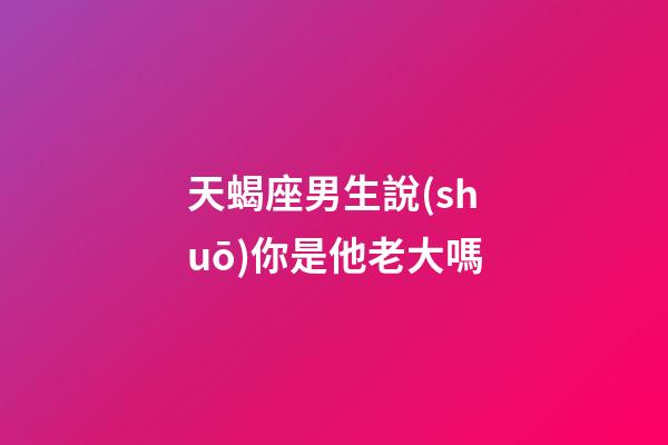 天蝎座男生說(shuō)你是他老大嗎-第1張-星座運(yùn)勢(shì)-玄機(jī)派