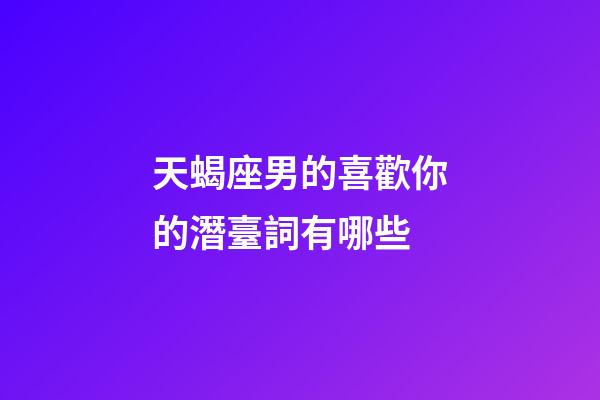 天蝎座男的喜歡你的潛臺詞有哪些