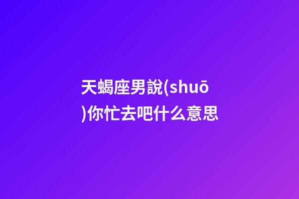 天蝎座男說(shuō)你忙去吧什么意思-第1張-星座運(yùn)勢(shì)-玄機(jī)派
