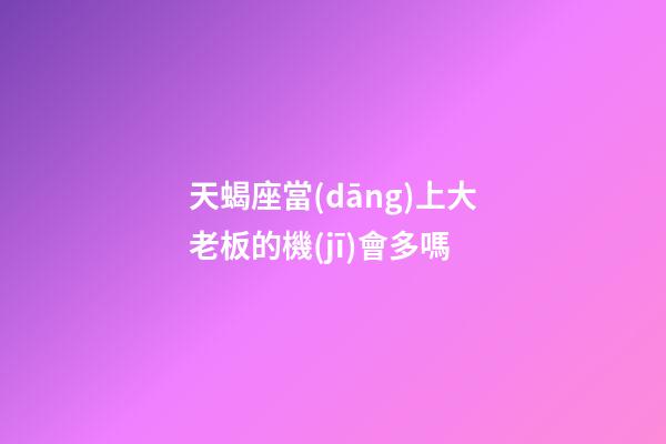 天蝎座當(dāng)上大老板的機(jī)會多嗎-第1張-星座運勢-玄機(jī)派